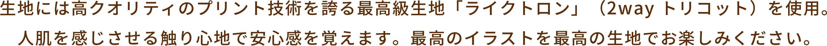生地には高クオリティのプリント技術を誇る最高級生地「ライトクロン」（2way トリコット）を使用。人肌を感じさせる触り心地で安心感を覚えます。最高のイラストを最高の生地でお楽しみください。
